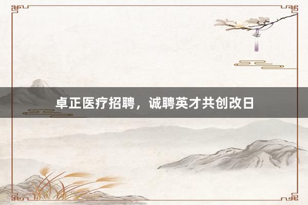 卓正医疗招聘，诚聘英才共创改日