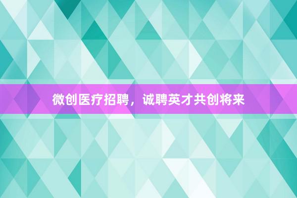 微创医疗招聘，诚聘英才共创将来